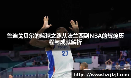 鲁迪戈贝尔的篮球之路从法兰西到NBA的辉煌历程与成就解析